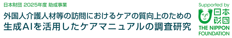 日本財団 2025年度 助成事業
「外国人介護人材等の訪問におけるケアの質向上のための
生成AIを活用したケアマニュアルの調査研究」
